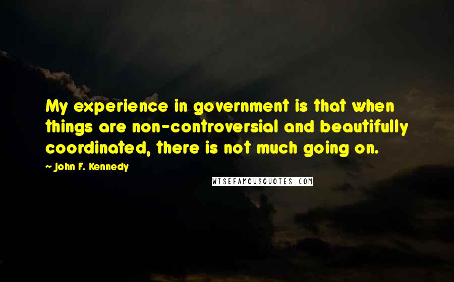 John F. Kennedy Quotes: My experience in government is that when things are non-controversial and beautifully coordinated, there is not much going on.