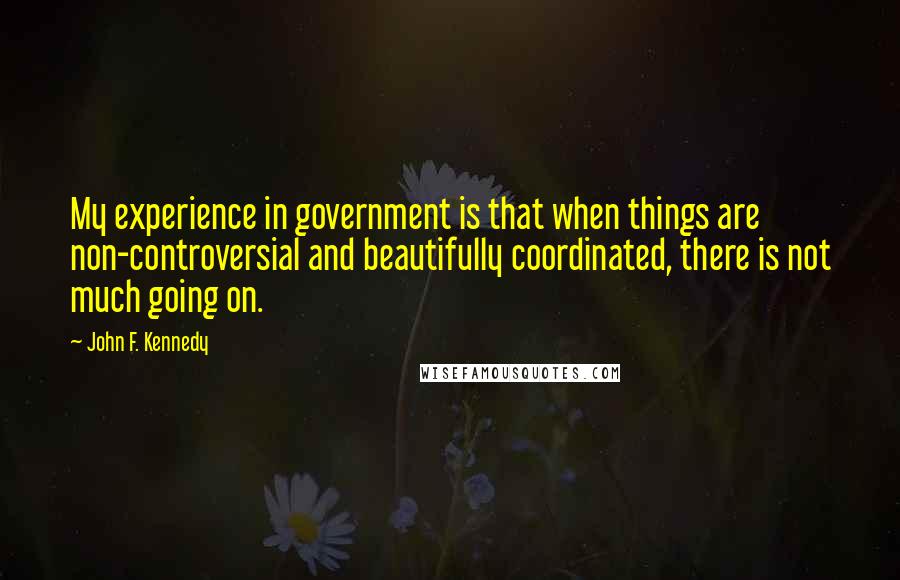 John F. Kennedy Quotes: My experience in government is that when things are non-controversial and beautifully coordinated, there is not much going on.