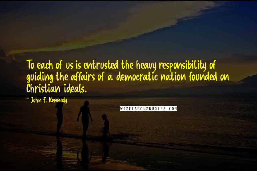 John F. Kennedy Quotes: To each of us is entrusted the heavy responsibility of guiding the affairs of a democratic nation founded on Christian ideals.