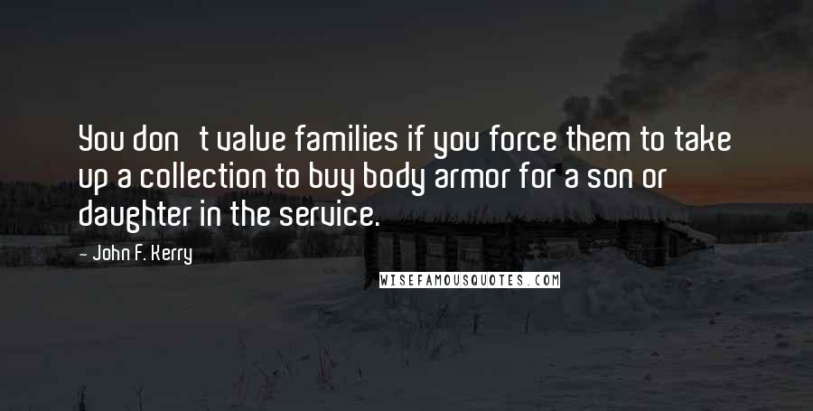 John F. Kerry Quotes: You don't value families if you force them to take up a collection to buy body armor for a son or daughter in the service.