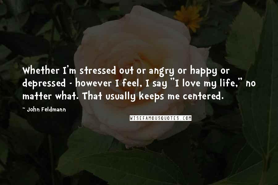 John Feldmann Quotes: Whether I'm stressed out or angry or happy or depressed - however I feel, I say "I love my life," no matter what. That usually keeps me centered.