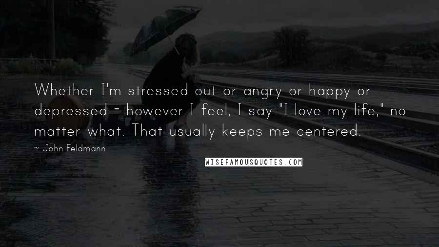 John Feldmann Quotes: Whether I'm stressed out or angry or happy or depressed - however I feel, I say "I love my life," no matter what. That usually keeps me centered.