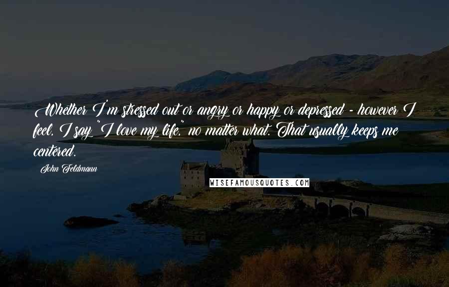 John Feldmann Quotes: Whether I'm stressed out or angry or happy or depressed - however I feel, I say "I love my life," no matter what. That usually keeps me centered.
