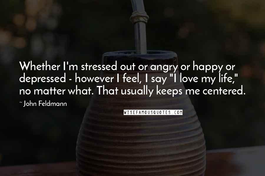 John Feldmann Quotes: Whether I'm stressed out or angry or happy or depressed - however I feel, I say "I love my life," no matter what. That usually keeps me centered.