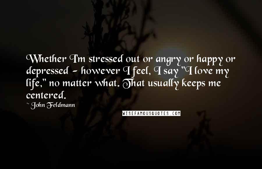 John Feldmann Quotes: Whether I'm stressed out or angry or happy or depressed - however I feel, I say "I love my life," no matter what. That usually keeps me centered.