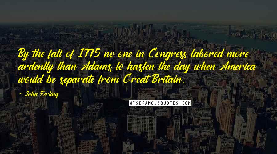 John Ferling Quotes: By the fall of 1775 no one in Congress labored more ardently than Adams to hasten the day when America would be separate from Great Britain.