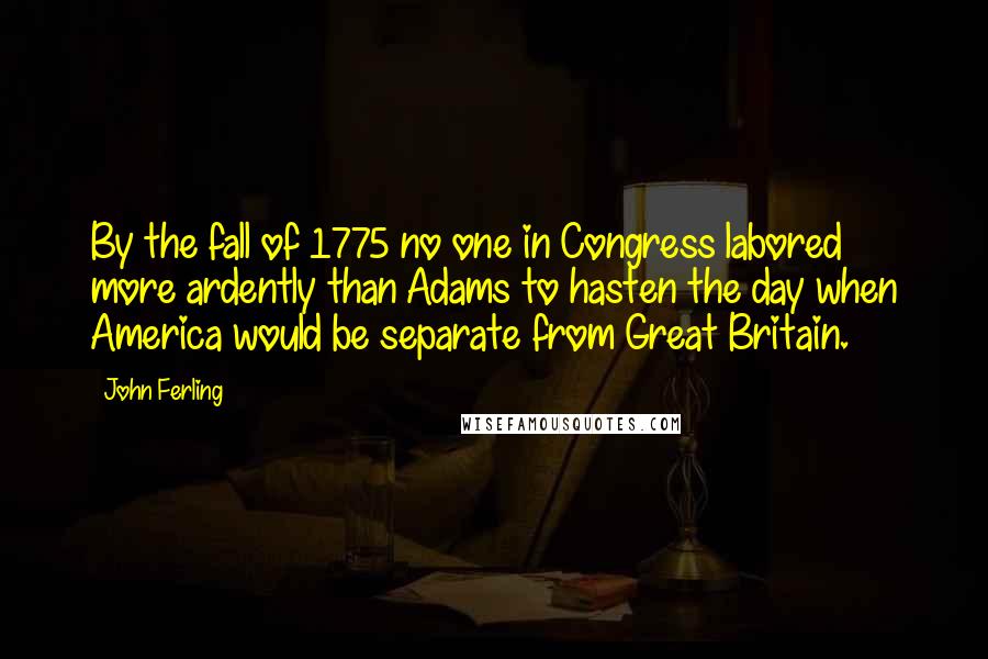 John Ferling Quotes: By the fall of 1775 no one in Congress labored more ardently than Adams to hasten the day when America would be separate from Great Britain.