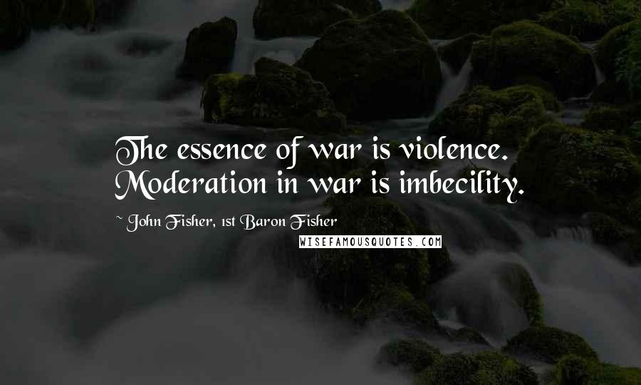 John Fisher, 1st Baron Fisher Quotes: The essence of war is violence. Moderation in war is imbecility.