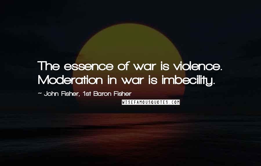 John Fisher, 1st Baron Fisher Quotes: The essence of war is violence. Moderation in war is imbecility.