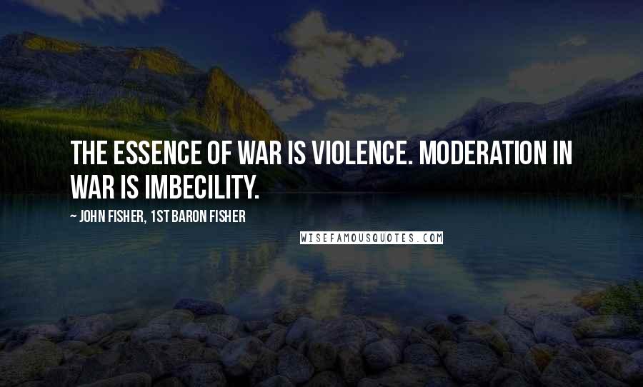 John Fisher, 1st Baron Fisher Quotes: The essence of war is violence. Moderation in war is imbecility.