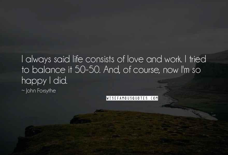 John Forsythe Quotes: I always said life consists of love and work. I tried to balance it 50-50. And, of course, now I'm so happy I did.