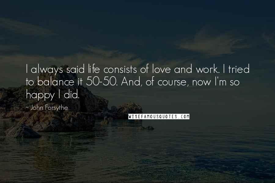 John Forsythe Quotes: I always said life consists of love and work. I tried to balance it 50-50. And, of course, now I'm so happy I did.
