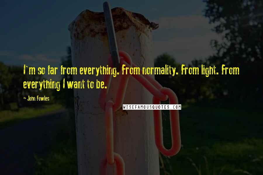 John Fowles Quotes: I'm so far from everything. From normality. From light. From everything I want to be.