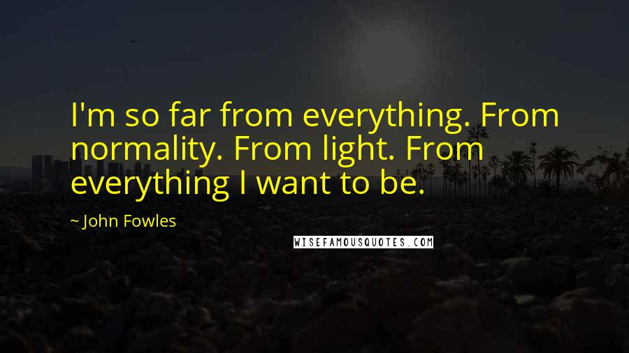 John Fowles Quotes: I'm so far from everything. From normality. From light. From everything I want to be.