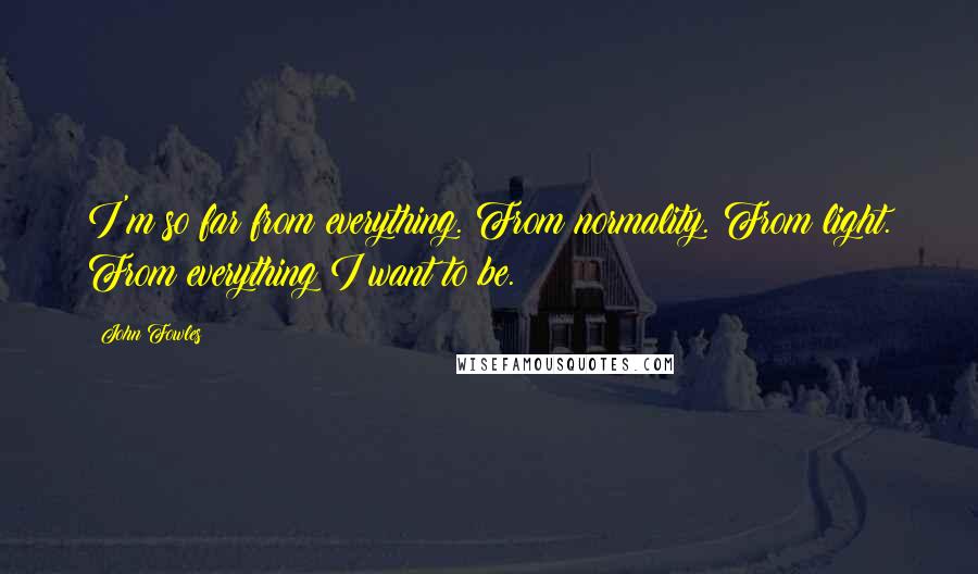 John Fowles Quotes: I'm so far from everything. From normality. From light. From everything I want to be.