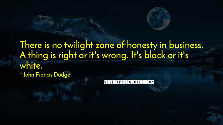 John Francis Dodge Quotes: There is no twilight zone of honesty in business. A thing is right or it's wrong. It's black or it's white.