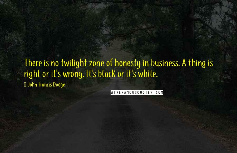 John Francis Dodge Quotes: There is no twilight zone of honesty in business. A thing is right or it's wrong. It's black or it's white.