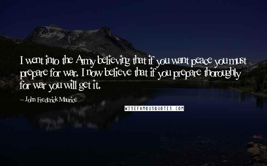 John Frederick Maurice Quotes: I went into the Army believing that if you want peace you must prepare for war. I now believe that if you prepare thoroughly for war you will get it.