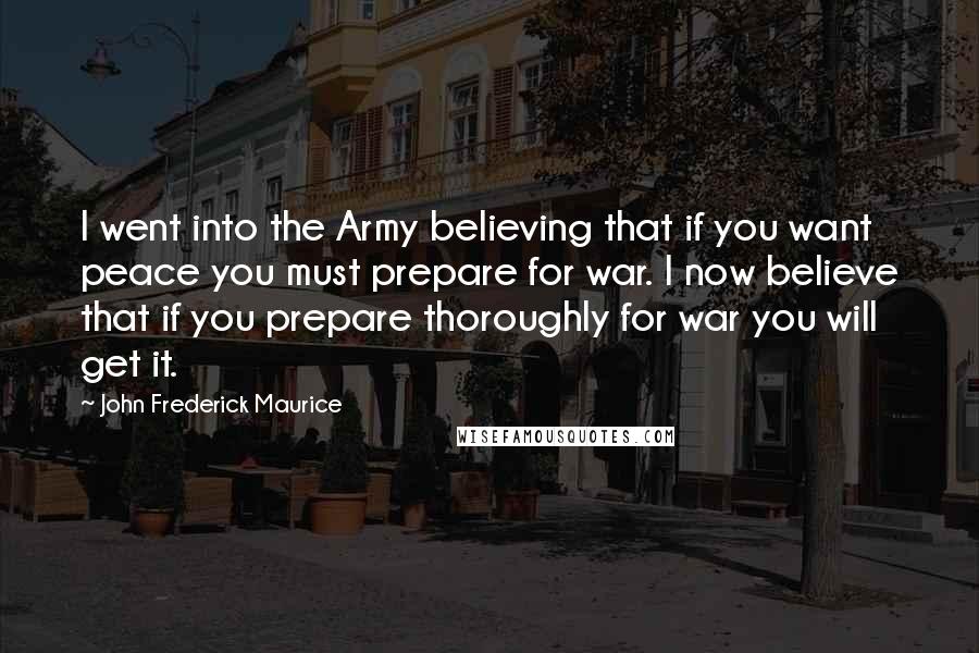 John Frederick Maurice Quotes: I went into the Army believing that if you want peace you must prepare for war. I now believe that if you prepare thoroughly for war you will get it.