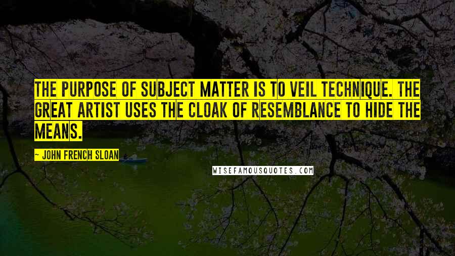 John French Sloan Quotes: The purpose of subject matter is to veil technique. The great artist uses the cloak of resemblance to hide the means.