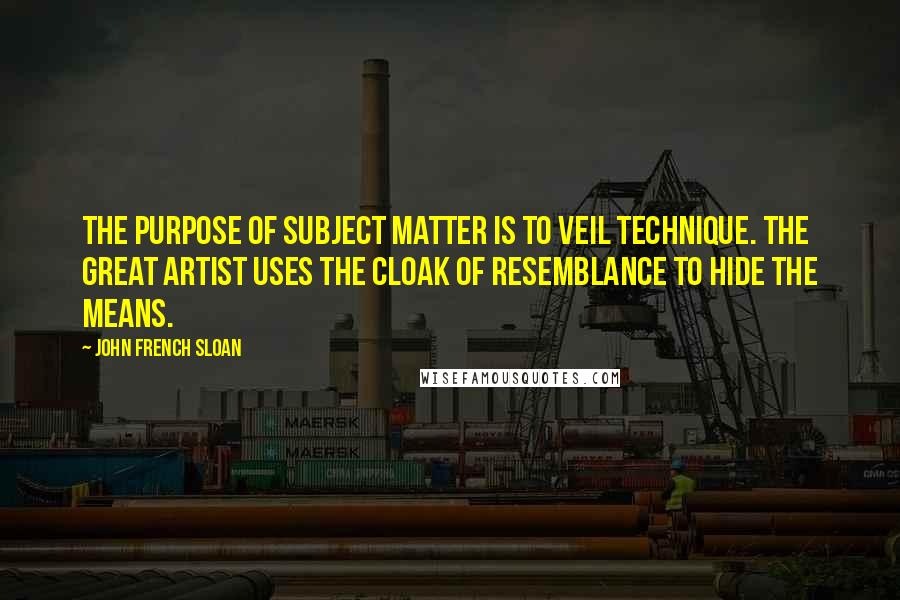 John French Sloan Quotes: The purpose of subject matter is to veil technique. The great artist uses the cloak of resemblance to hide the means.