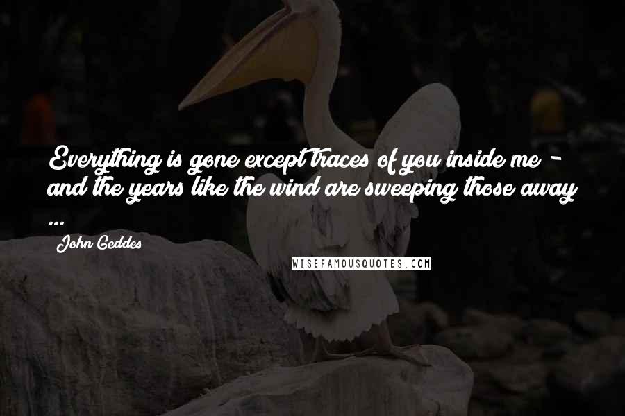 John Geddes Quotes: Everything is gone except traces of you inside me - and the years like the wind are sweeping those away ...