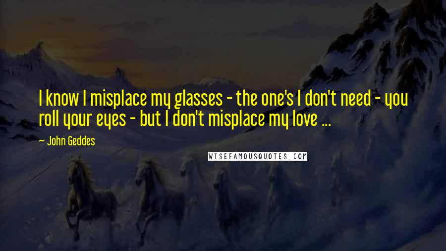 John Geddes Quotes: I know I misplace my glasses - the one's I don't need - you roll your eyes - but I don't misplace my love ...