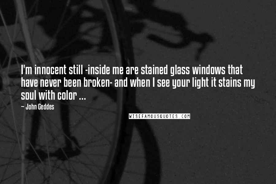 John Geddes Quotes: I'm innocent still -inside me are stained glass windows that have never been broken- and when I see your light it stains my soul with color ...