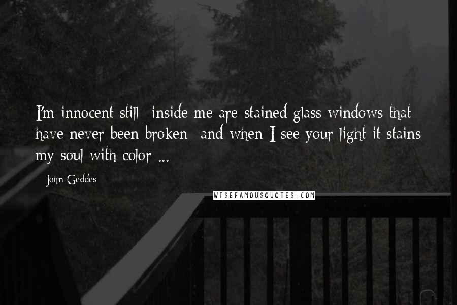 John Geddes Quotes: I'm innocent still -inside me are stained glass windows that have never been broken- and when I see your light it stains my soul with color ...