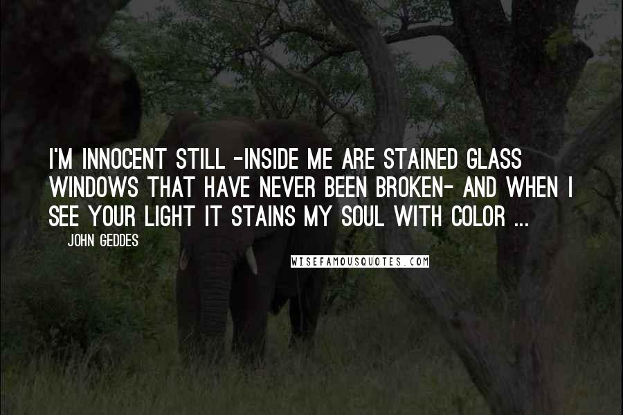 John Geddes Quotes: I'm innocent still -inside me are stained glass windows that have never been broken- and when I see your light it stains my soul with color ...