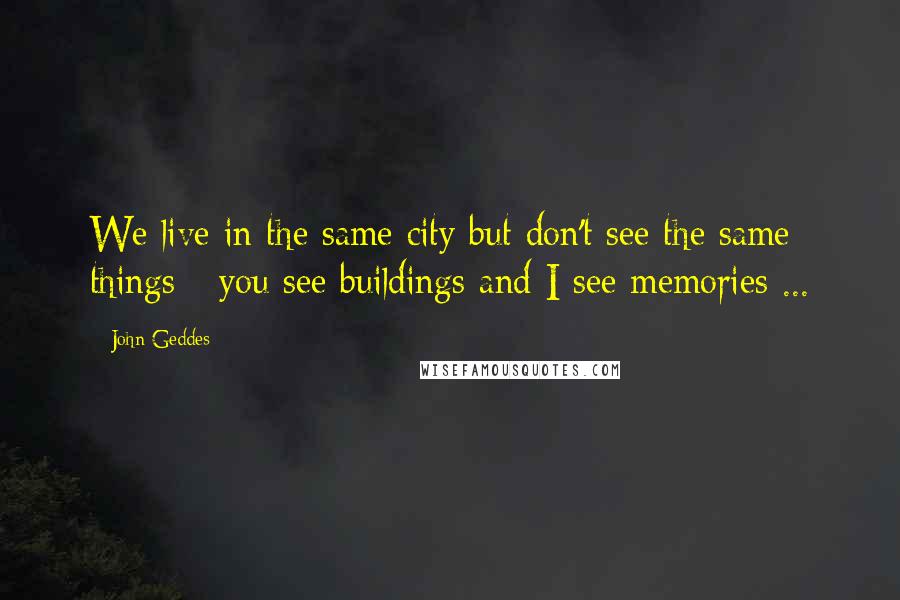 John Geddes Quotes: We live in the same city but don't see the same things - you see buildings and I see memories ...