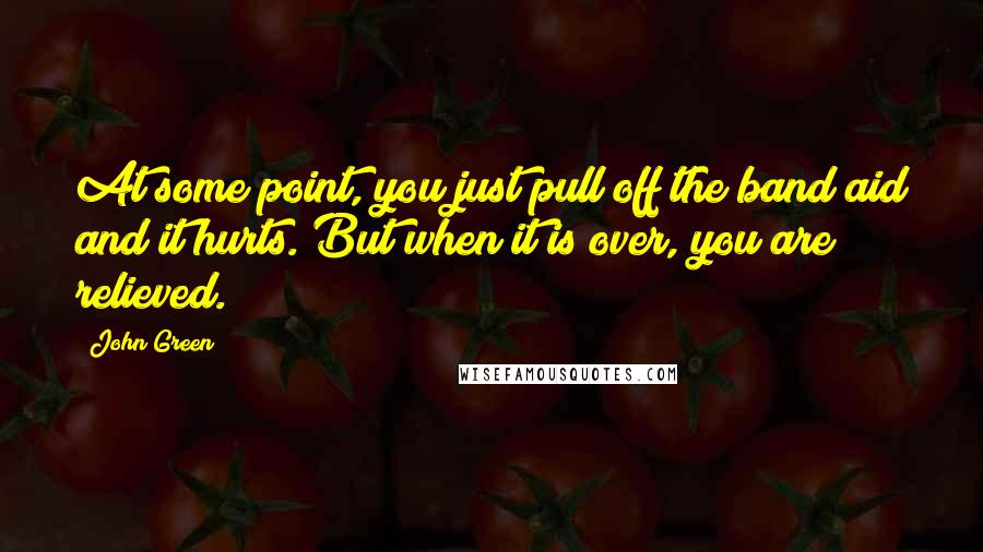 John Green Quotes: At some point, you just pull off the band aid and it hurts. But when it is over, you are relieved.