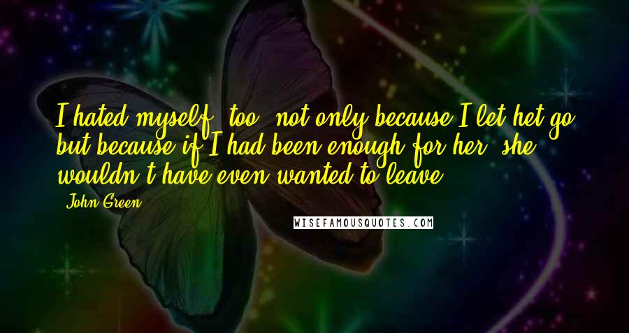 John Green Quotes: I hated myself, too, not only because I let het go but because if I had been enough for her, she wouldn't have even wanted to leave.