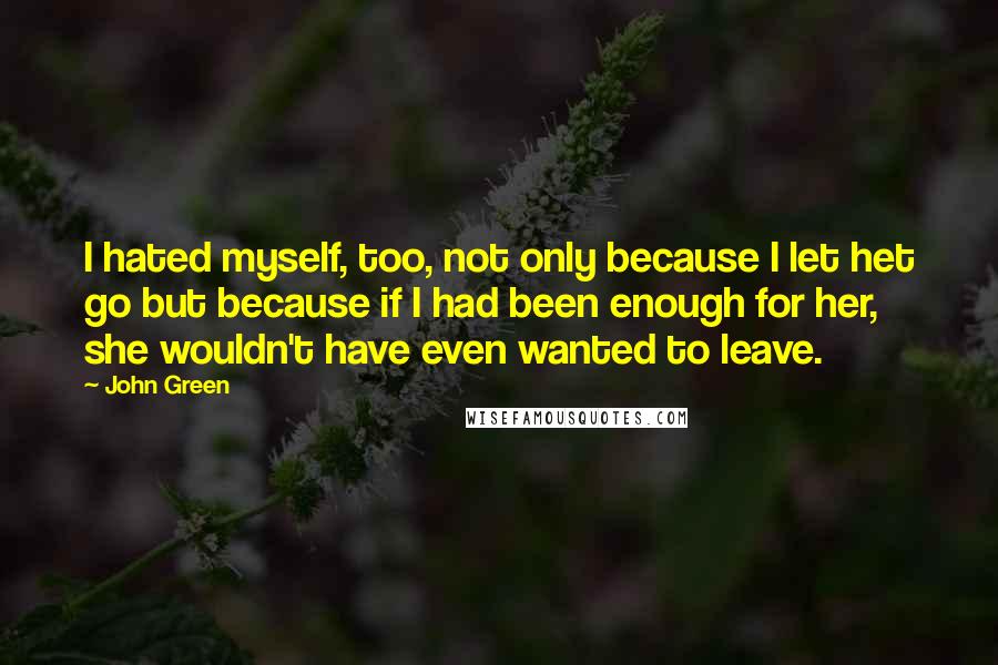 John Green Quotes: I hated myself, too, not only because I let het go but because if I had been enough for her, she wouldn't have even wanted to leave.