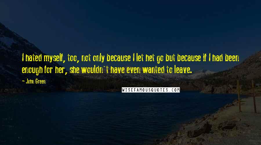 John Green Quotes: I hated myself, too, not only because I let het go but because if I had been enough for her, she wouldn't have even wanted to leave.