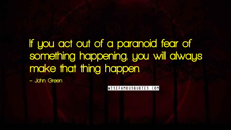 John Green Quotes: If you act out of a paranoid fear of something happening, you will always make that thing happen.