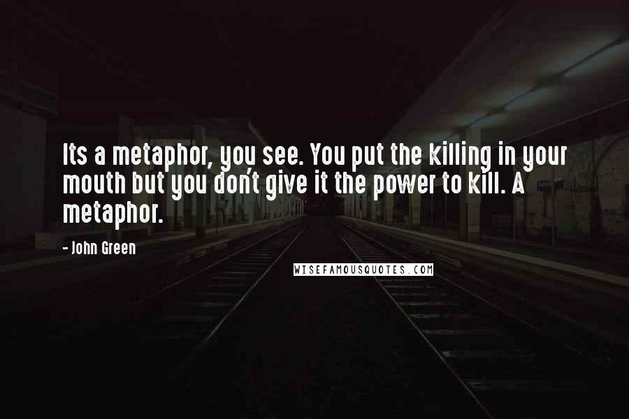 John Green Quotes: Its a metaphor, you see. You put the killing in your mouth but you don't give it the power to kill. A metaphor.