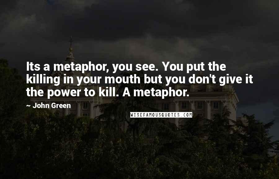 John Green Quotes: Its a metaphor, you see. You put the killing in your mouth but you don't give it the power to kill. A metaphor.