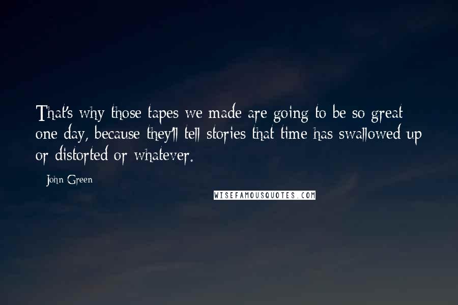 John Green Quotes: That's why those tapes we made are going to be so great one day, because they'll tell stories that time has swallowed up or distorted or whatever.