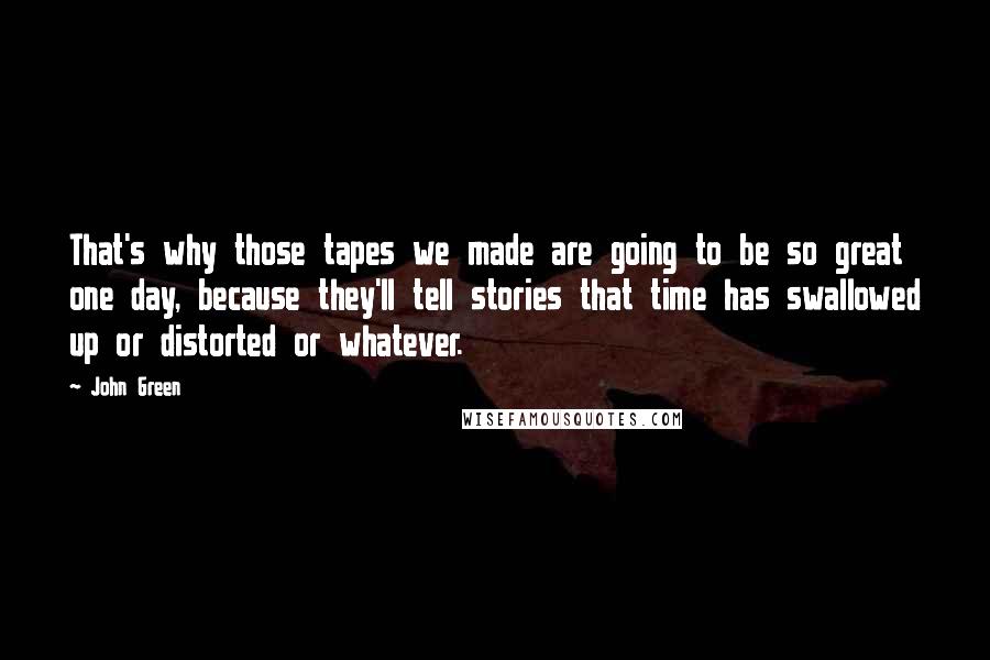 John Green Quotes: That's why those tapes we made are going to be so great one day, because they'll tell stories that time has swallowed up or distorted or whatever.