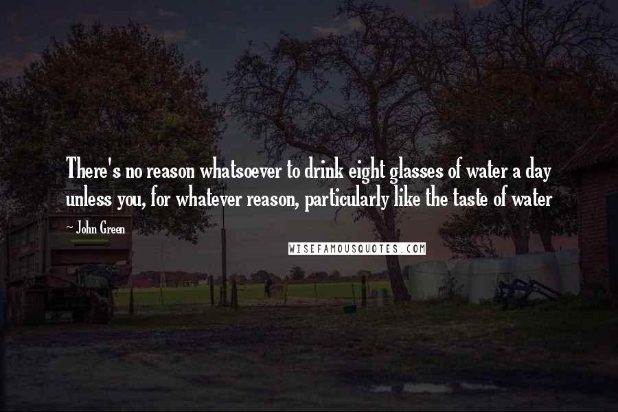 John Green Quotes: There's no reason whatsoever to drink eight glasses of water a day unless you, for whatever reason, particularly like the taste of water