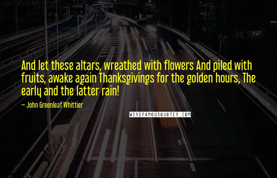 John Greenleaf Whittier Quotes: And let these altars, wreathed with flowers And piled with fruits, awake again Thanksgivings for the golden hours, The early and the latter rain!