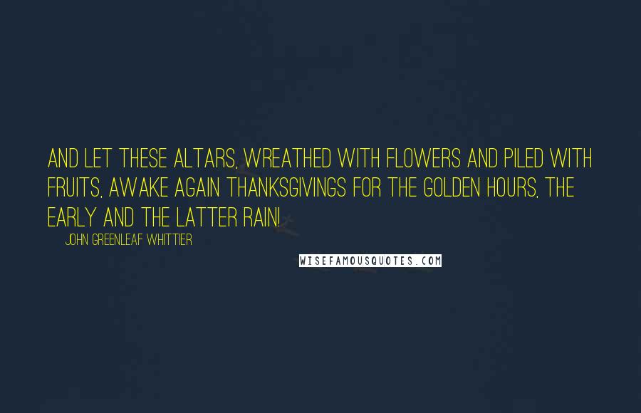 John Greenleaf Whittier Quotes: And let these altars, wreathed with flowers And piled with fruits, awake again Thanksgivings for the golden hours, The early and the latter rain!