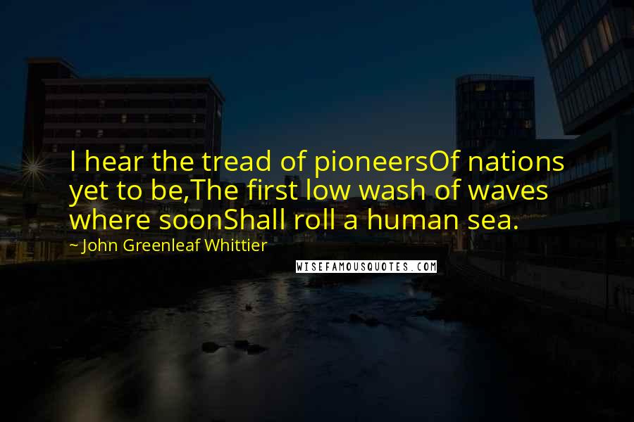 John Greenleaf Whittier Quotes: I hear the tread of pioneersOf nations yet to be,The first low wash of waves where soonShall roll a human sea.