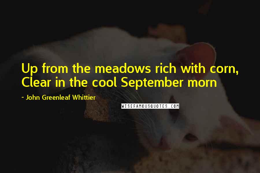 John Greenleaf Whittier Quotes: Up from the meadows rich with corn, Clear in the cool September morn