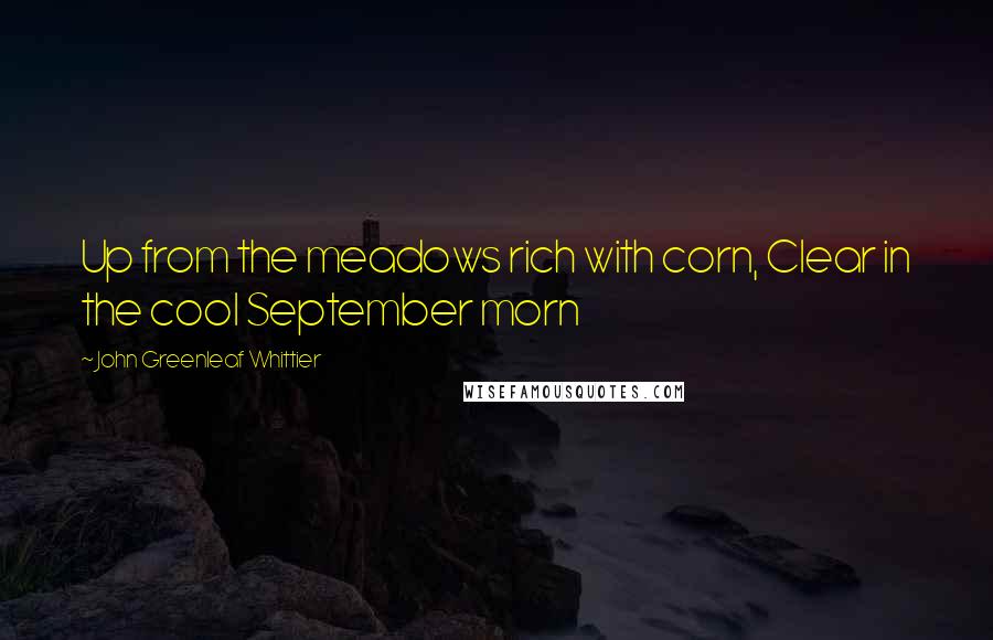 John Greenleaf Whittier Quotes: Up from the meadows rich with corn, Clear in the cool September morn