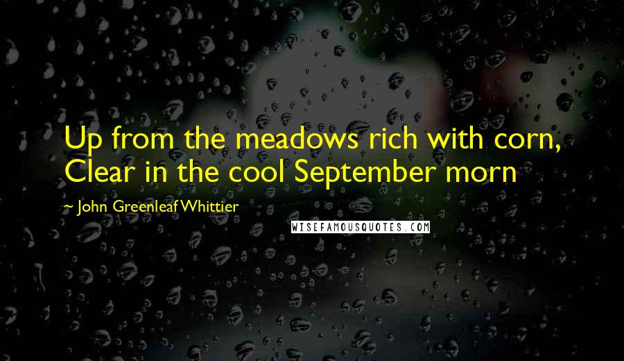 John Greenleaf Whittier Quotes: Up from the meadows rich with corn, Clear in the cool September morn