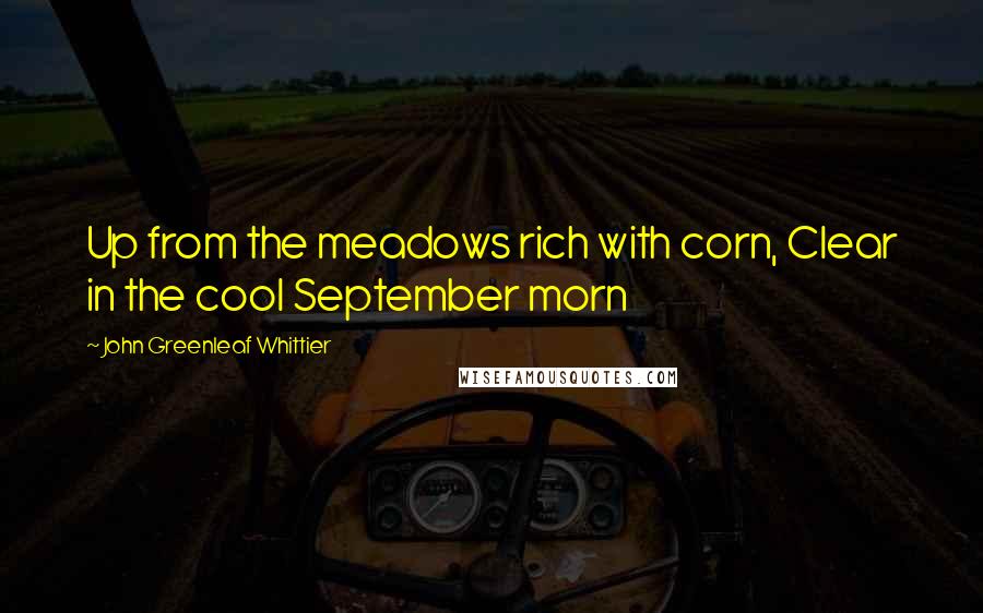 John Greenleaf Whittier Quotes: Up from the meadows rich with corn, Clear in the cool September morn