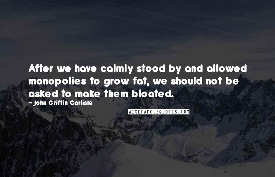 John Griffin Carlisle Quotes: After we have calmly stood by and allowed monopolies to grow fat, we should not be asked to make them bloated.