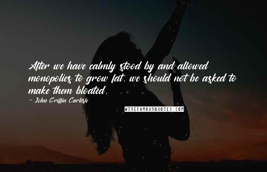 John Griffin Carlisle Quotes: After we have calmly stood by and allowed monopolies to grow fat, we should not be asked to make them bloated.